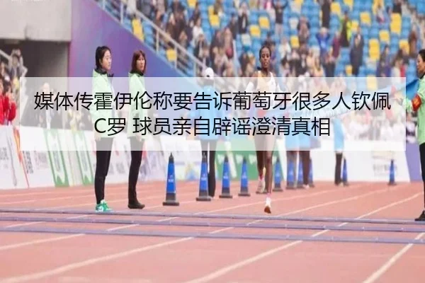 媒体传霍伊伦称要告诉葡萄牙很多人钦佩C罗 球员亲自辟谣澄清真相